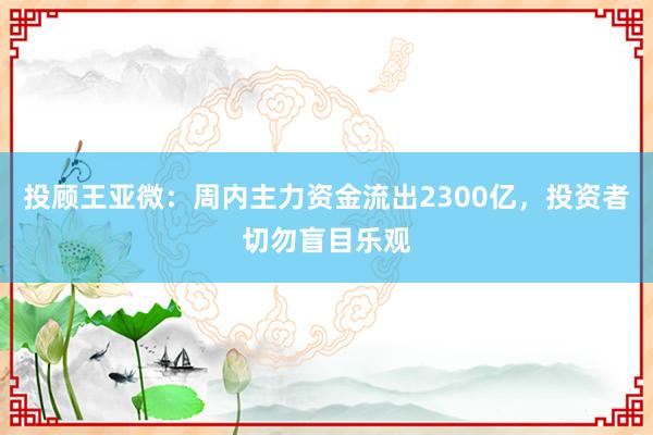 投顾王亚微：周内主力资金流出2300亿，投资者切勿盲目乐观