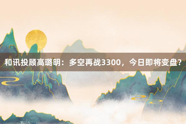 和讯投顾高璐明：多空再战3300，今日即将变盘？