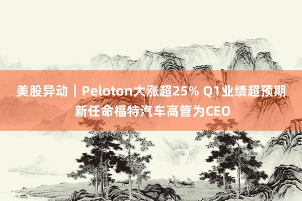 美股异动｜Peloton大涨超25% Q1业绩超预期 新任命福特汽车高管为CEO