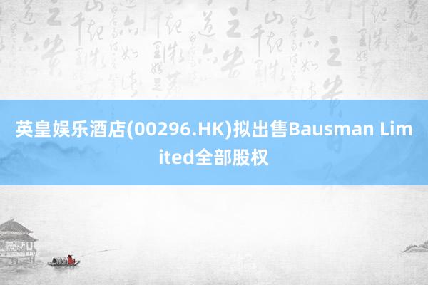 英皇娱乐酒店(00296.HK)拟出售Bausman Limited全部股权