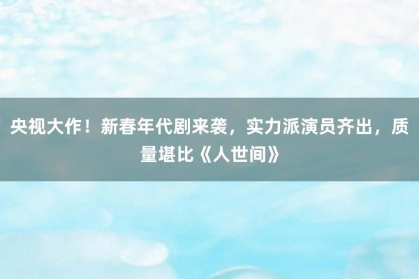 央视大作！新春年代剧来袭，实力派演员齐出，质量堪比《人世间》