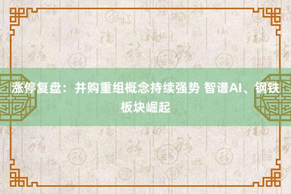 涨停复盘：并购重组概念持续强势 智谱AI、钢铁板块崛起