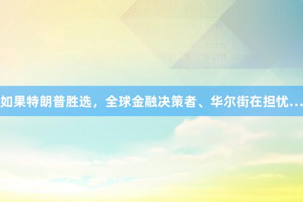 如果特朗普胜选，全球金融决策者、华尔街在担忧…