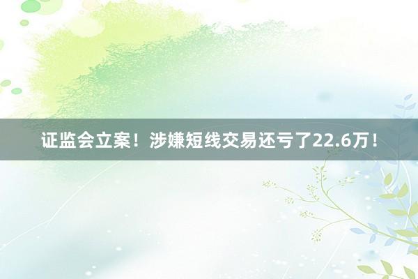 证监会立案！涉嫌短线交易还亏了22.6万！