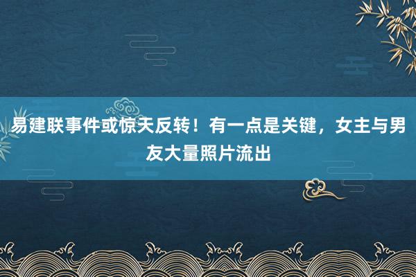 易建联事件或惊天反转！有一点是关键，女主与男友大量照片流出