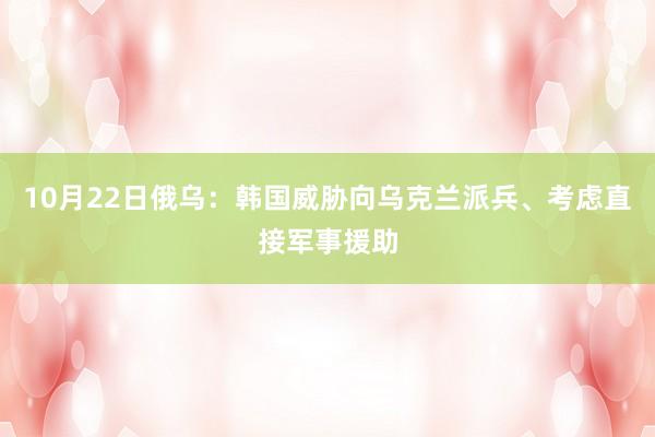 10月22日俄乌：韩国威胁向乌克兰派兵、考虑直接军事援助