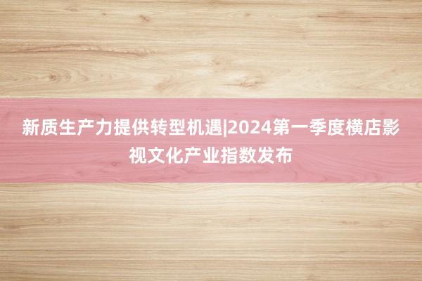 新质生产力提供转型机遇|2024第一季度横店影视文化产业指数发布