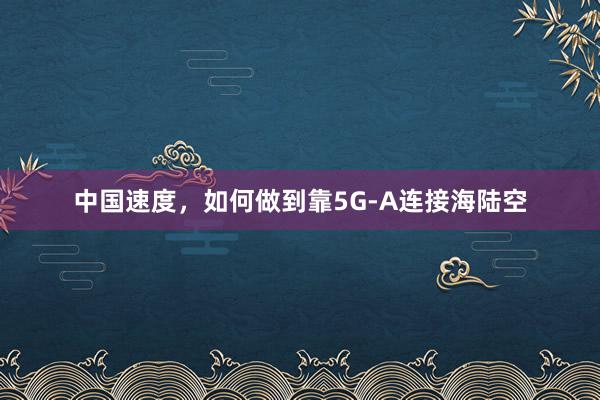 中国速度，如何做到靠5G-A连接海陆空