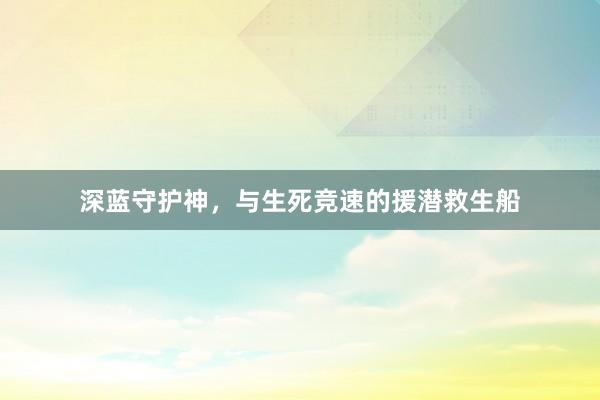 深蓝守护神，与生死竞速的援潜救生船