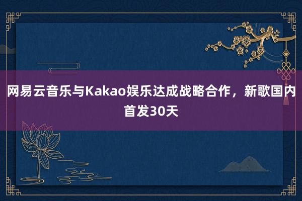 网易云音乐与Kakao娱乐达成战略合作，新歌国内首发30天