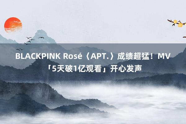 BLACKPINK Rosé〈APT.〉成绩超猛！MV「5天破1亿观看」开心发声