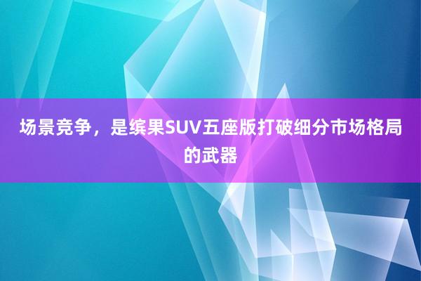 场景竞争，是缤果SUV五座版打破细分市场格局的武器