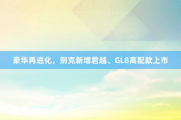 豪华再进化，别克新增君越、GL8高配款上市