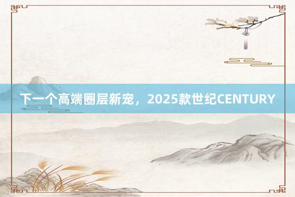 下一个高端圈层新宠，2025款世纪CENTURY