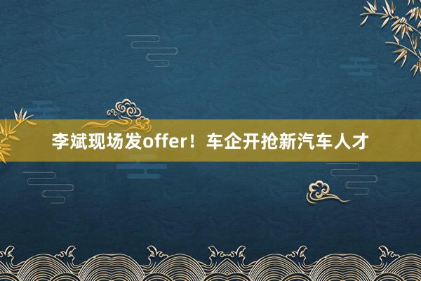 李斌现场发offer！车企开抢新汽车人才