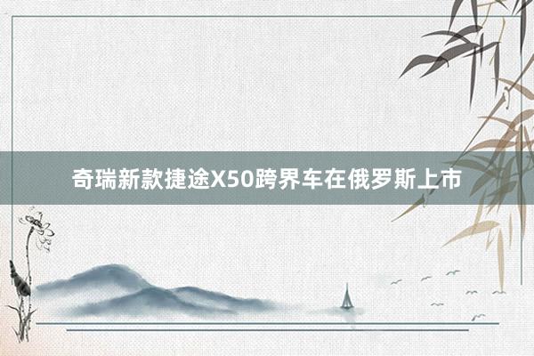 奇瑞新款捷途X50跨界车在俄罗斯上市