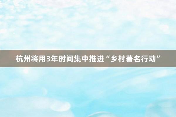 杭州将用3年时间集中推进“乡村著名行动”