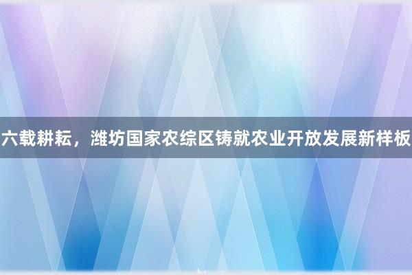 六载耕耘，潍坊国家农综区铸就农业开放发展新样板