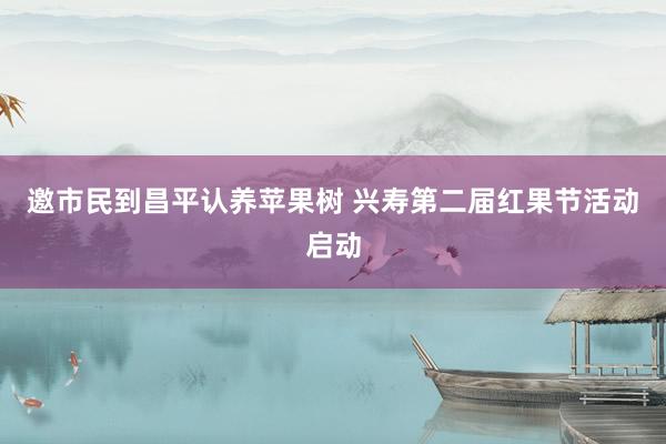 邀市民到昌平认养苹果树 兴寿第二届红果节活动启动