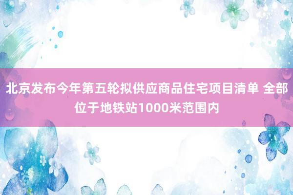 北京发布今年第五轮拟供应商品住宅项目清单 全部位于地铁站1000米范围内