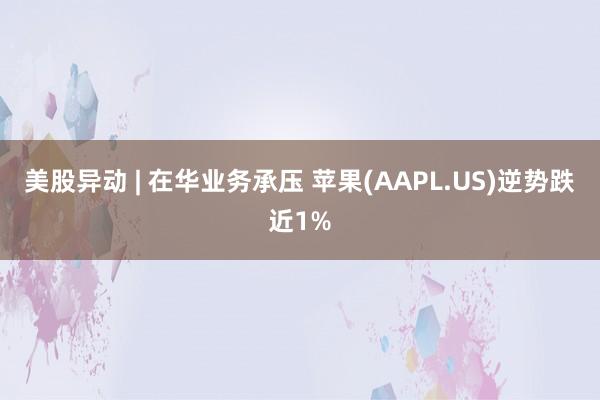 美股异动 | 在华业务承压 苹果(AAPL.US)逆势跌近1%