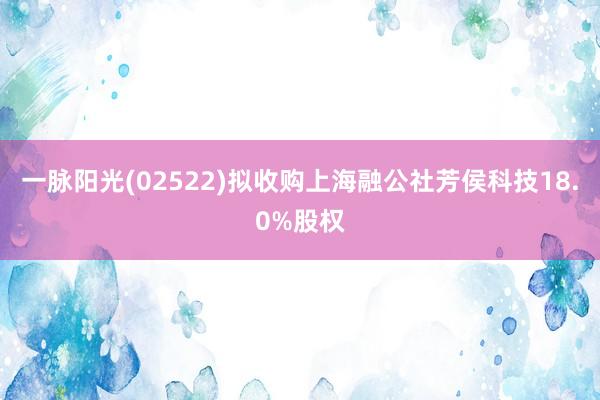 一脉阳光(02522)拟收购上海融公社芳侯科技18.0%股权