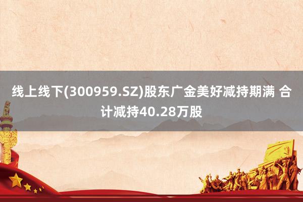 线上线下(300959.SZ)股东广金美好减持期满 合计减持40.28万股