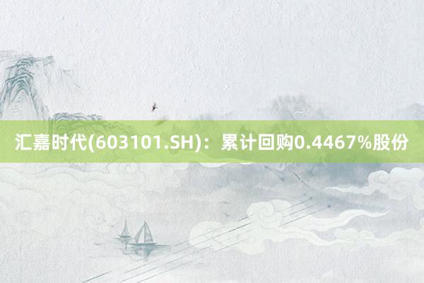 汇嘉时代(603101.SH)：累计回购0.4467%股份