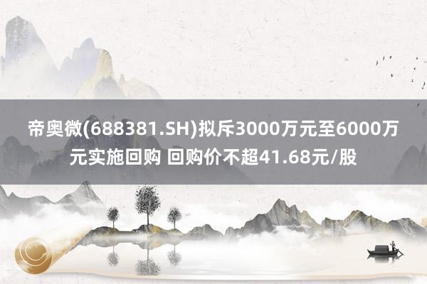 帝奥微(688381.SH)拟斥3000万元至6000万元实施回购 回购价不超41.68元/股