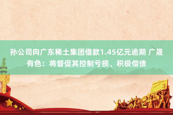 孙公司向广东稀土集团借款1.45亿元逾期 广晟有色：将督促其控制亏损、积极偿债