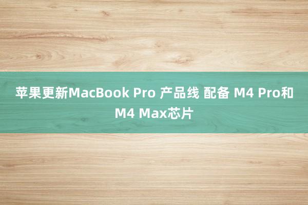 苹果更新MacBook Pro 产品线 配备 M4 Pro和M4 Max芯片