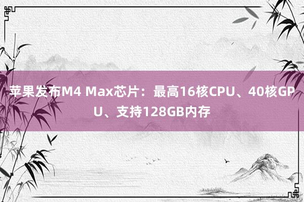 苹果发布M4 Max芯片：最高16核CPU、40核GPU、支持128GB内存