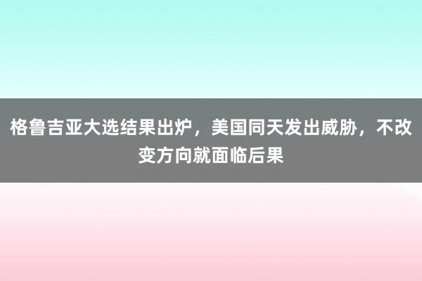 格鲁吉亚大选结果出炉，美国同天发出威胁，不改变方向就面临后果