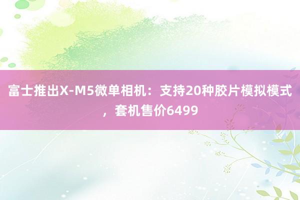 富士推出X-M5微单相机：支持20种胶片模拟模式，套机售价6499