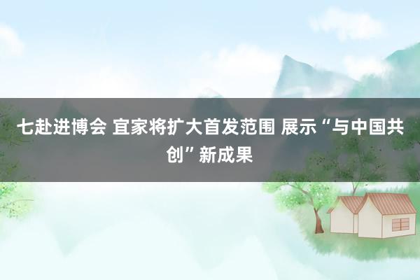 七赴进博会 宜家将扩大首发范围 展示“与中国共创”新成果