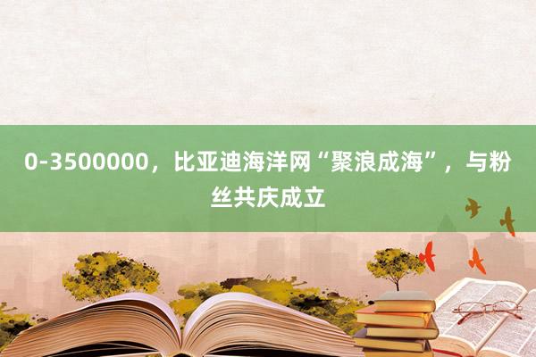 0-3500000，比亚迪海洋网“聚浪成海”，与粉丝共庆成立