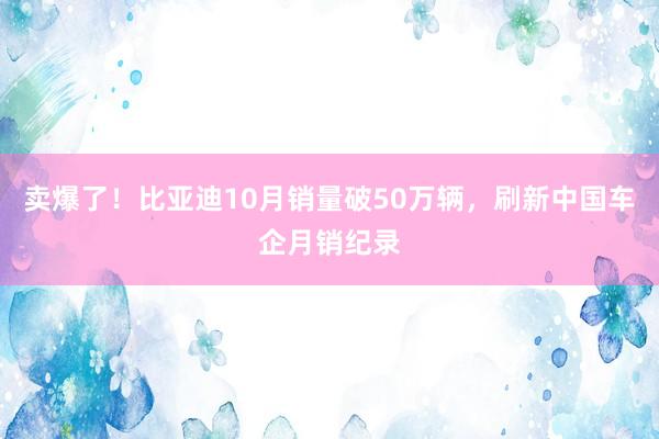 卖爆了！比亚迪10月销量破50万辆，刷新中国车企月销纪录