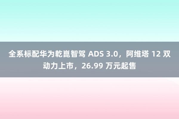 全系标配华为乾崑智驾 ADS 3.0，阿维塔 12 双动力上市，26.99 万元起售