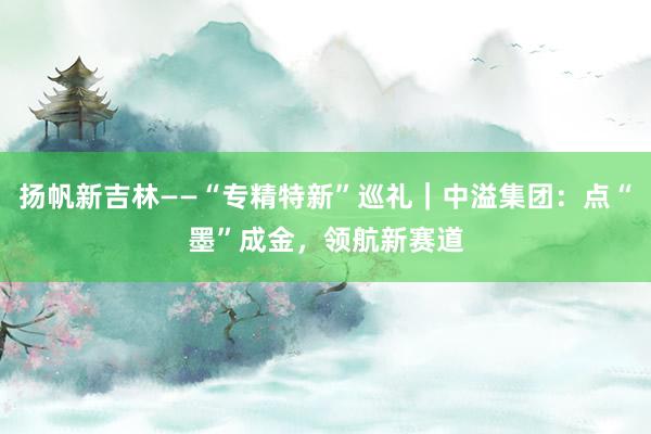 扬帆新吉林——“专精特新”巡礼｜中溢集团：点“墨”成金，领航新赛道