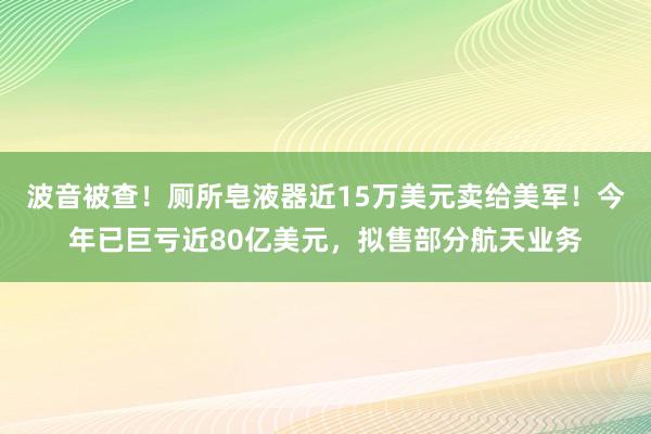 波音被查！厕所皂液器近15万美元卖给美军！今年已巨亏近80亿美元，拟售部分航天业务