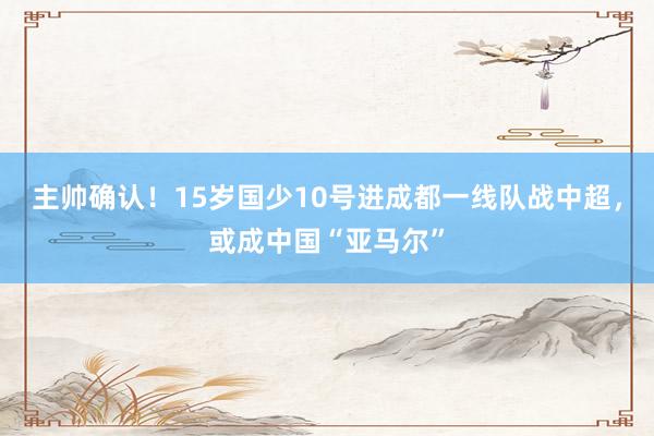 主帅确认！15岁国少10号进成都一线队战中超，或成中国“亚马尔”