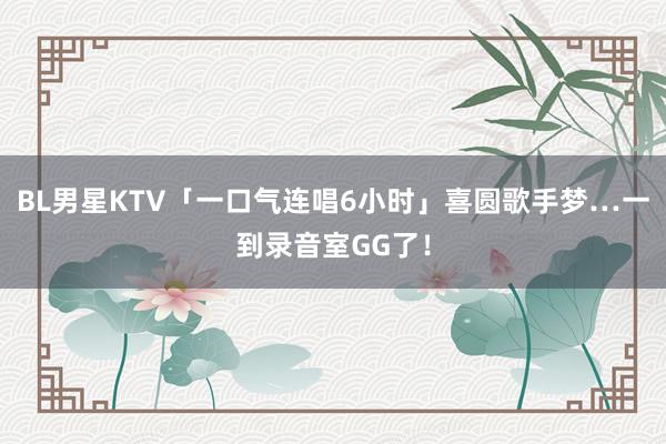 BL男星KTV「一口气连唱6小时」　喜圆歌手梦…一到录音室GG了！