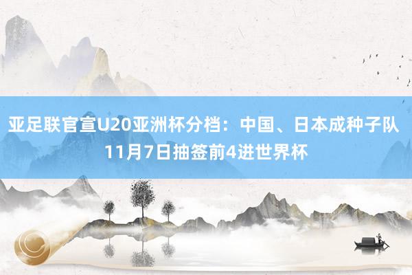 亚足联官宣U20亚洲杯分档：中国、日本成种子队 11月7日抽签前4进世界杯