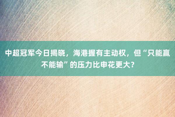 中超冠军今日揭晓，海港握有主动权，但“只能赢不能输”的压力比申花更大？