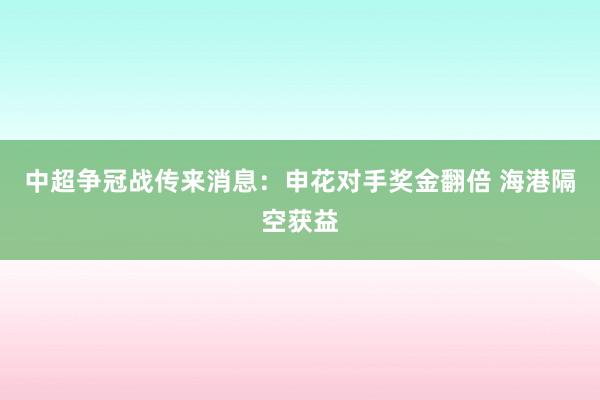 中超争冠战传来消息：申花对手奖金翻倍 海港隔空获益