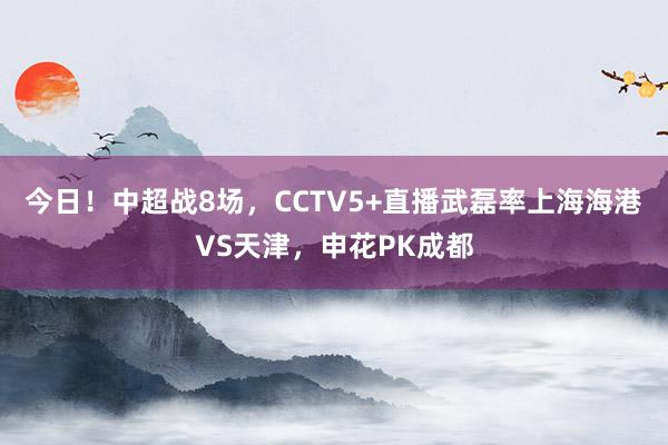 今日！中超战8场，CCTV5+直播武磊率上海海港VS天津，申花PK成都