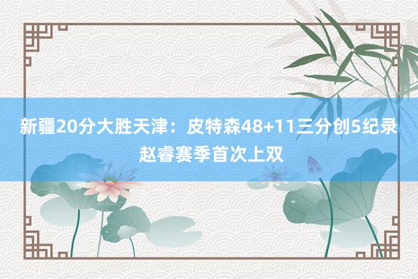 新疆20分大胜天津：皮特森48+11三分创5纪录 赵睿赛季首次上双