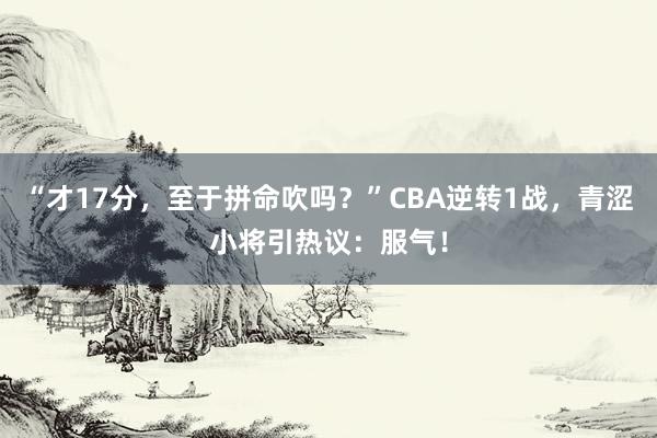 “才17分，至于拼命吹吗？”CBA逆转1战，青涩小将引热议：服气！