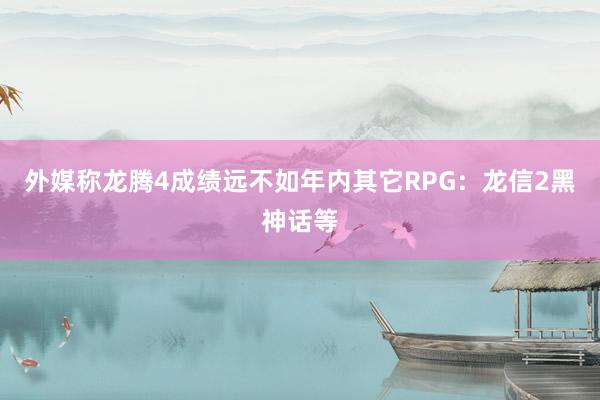 外媒称龙腾4成绩远不如年内其它RPG：龙信2黑神话等