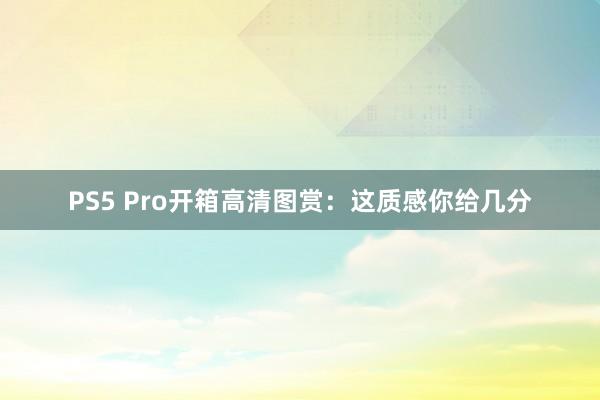 PS5 Pro开箱高清图赏：这质感你给几分